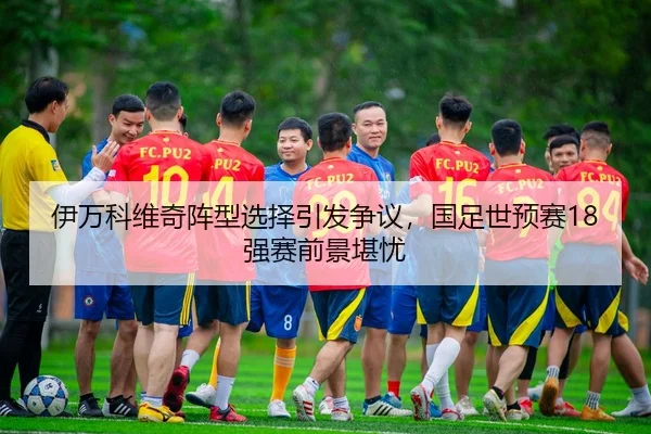 伊万科维奇阵型选择引发争议，国足世预赛18强赛前景堪忧