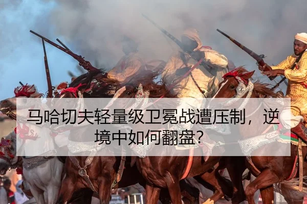 马哈切夫轻量级卫冕战遭压制，逆境中如何翻盘？