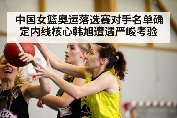 中国女篮奥运落选赛对手名单确定内线核心韩旭遭遇严峻考验