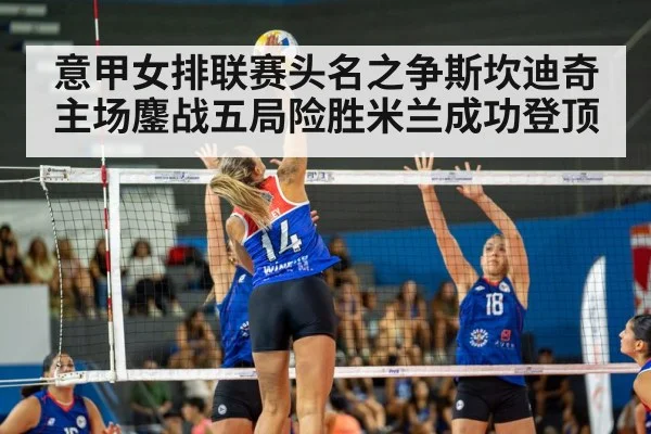 意甲女排联赛头名之争斯坎迪奇主场鏖战五局险胜米兰成功登顶