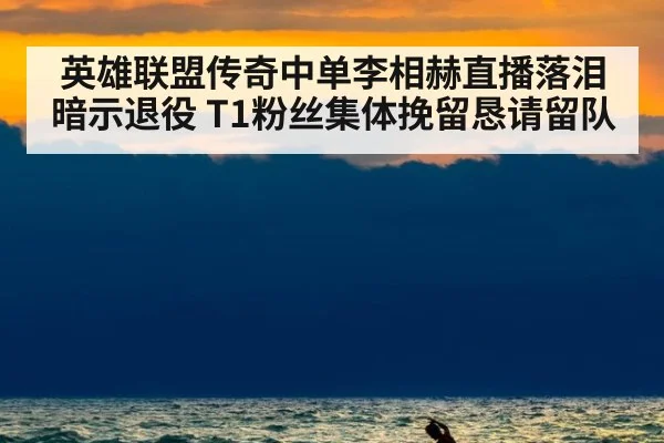 英雄联盟传奇中单李相赫直播落泪暗示退役 T1粉丝集体挽留恳请留队